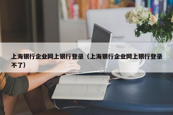 上海银行企业网上银行登录（上海银行企业网上银行登录不了）